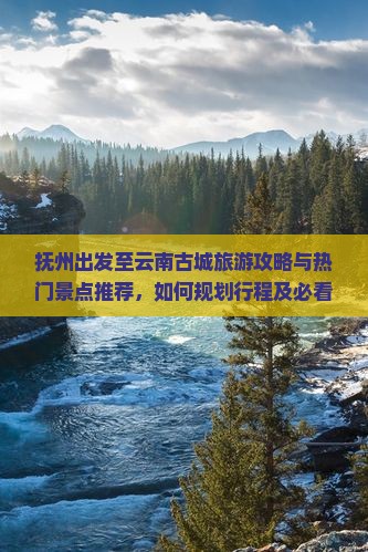 抚州出发至云南古城旅游攻略与热门景点推荐，如何规划行程及必看景点有哪些？