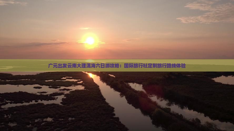 广元出发云南大理洱海六日游攻略：国际旅行社定制旅行路线体验