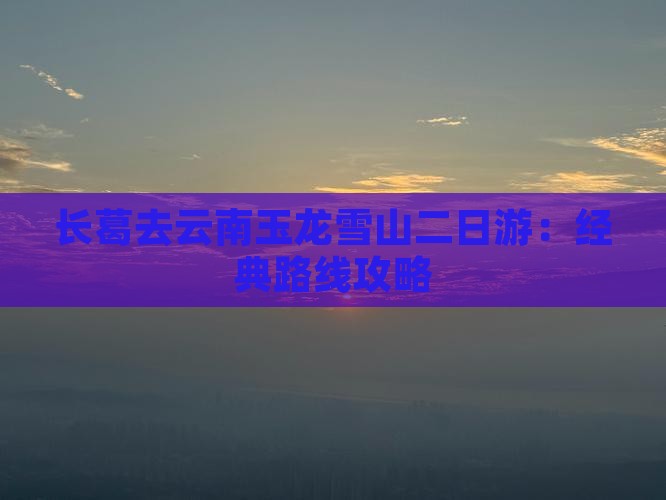 长葛去云南玉龙雪山二日游：经典路线攻略