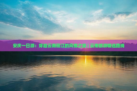 安庆一日游：穿越云南丽江的风情之旅 | 云南旅游精选路线