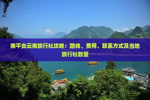 南平去云南旅行社攻略：路线、费用、联系方式及当地旅行社数量