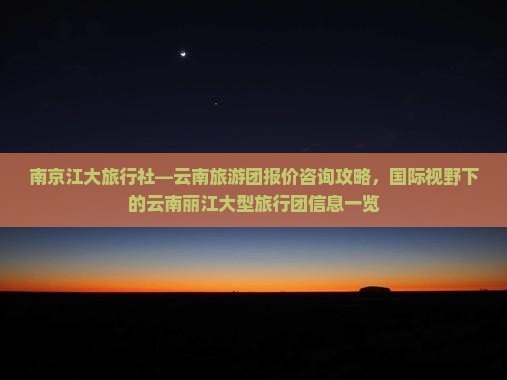 南京江大旅行社—云南旅游团报价咨询攻略，国际视野下的云南丽江大型旅行团信息一览