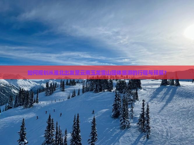 如何规划从淮北出发至云南玉龙雪山团体旅游的行程与预算？