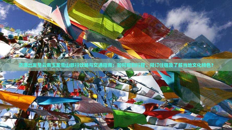 济源出发至云南玉龙雪山旅行攻略与交通指南：如何规划行程、预订住宿及了解当地文化特色？