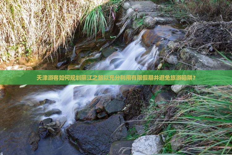 天津游客如何规划丽江之旅以充分利用有限假期并避免旅游陷阱？