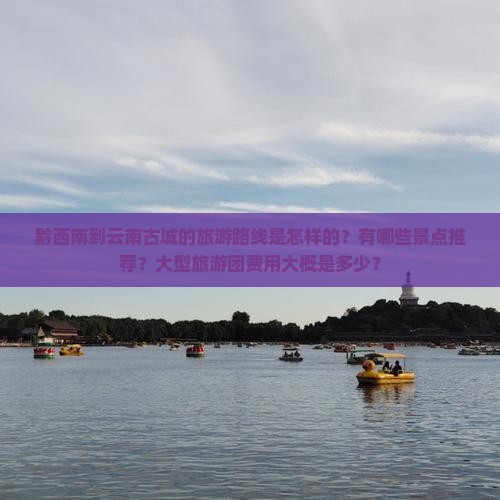 黔西南到云南古城的旅游路线是怎样的？有哪些景点推荐？大型旅游团费用大概是多少？