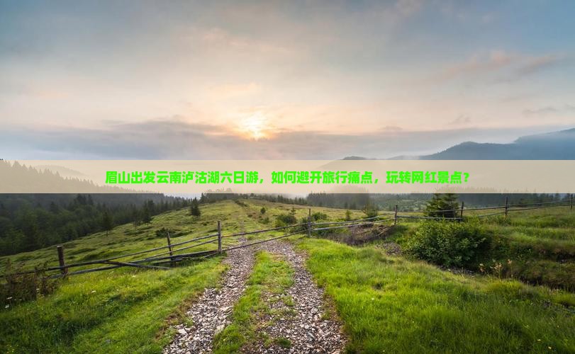 眉山出发云南泸沽湖六日游，如何避开旅行痛点，玩转网红景点？