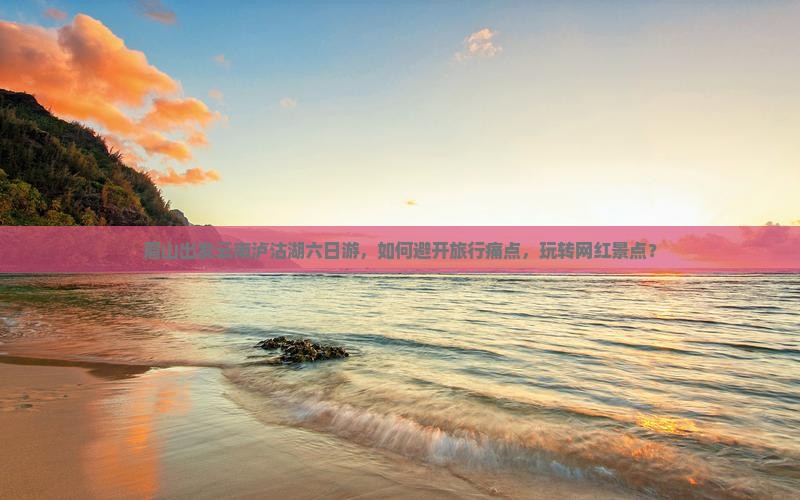 眉山出发云南泸沽湖六日游，如何避开旅行痛点，玩转网红景点？