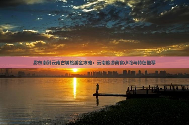 黔东南到云南古城旅游全攻略：云南旅游美食小吃与特色推荐
