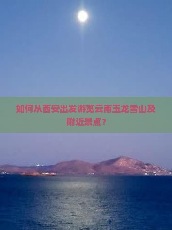 如何从西安出发游览云南玉龙雪山及附近景点？