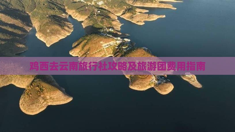 鸡西去云南旅行社攻略及旅游团费用指南