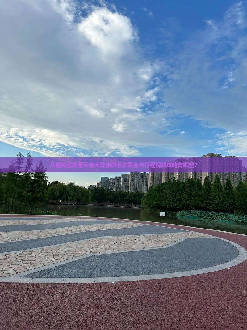 从韶关出发至云南大理旅游必去景点与行程规划攻略有哪些？