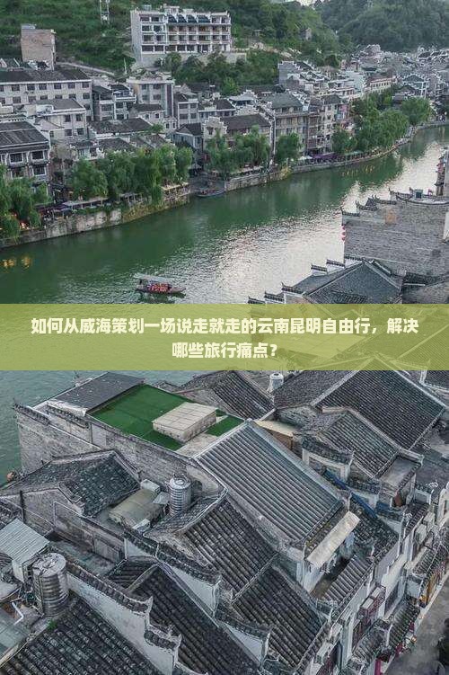 如何从威海策划一场说走就走的云南昆明自由行，解决哪些旅行痛点？