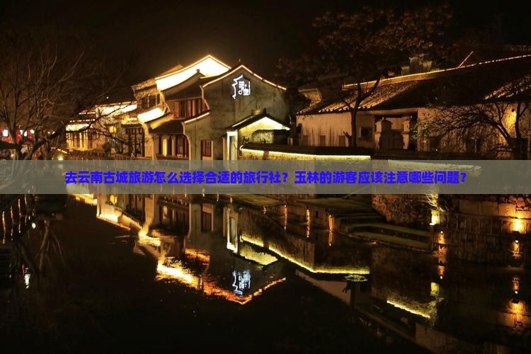 去云南古城旅游怎么选择合适的旅行社？玉林的游客应该注意哪些问题？