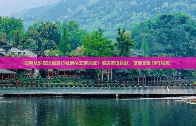 如何从淮安选择旅行社前往云南古城？解决签证难题，享受定制旅行服务！