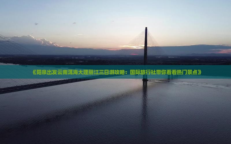 《阳泉出发云南洱海大理丽江三日游攻略：国际旅行社带你看看热门景点》