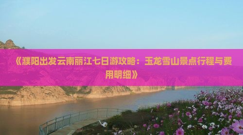 《濮阳出发云南丽江七日游攻略：玉龙雪山景点行程与费用明细》