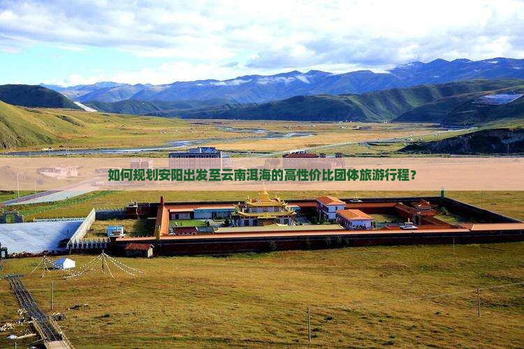 如何规划安阳出发至云南洱海的高性价比团体旅游行程？