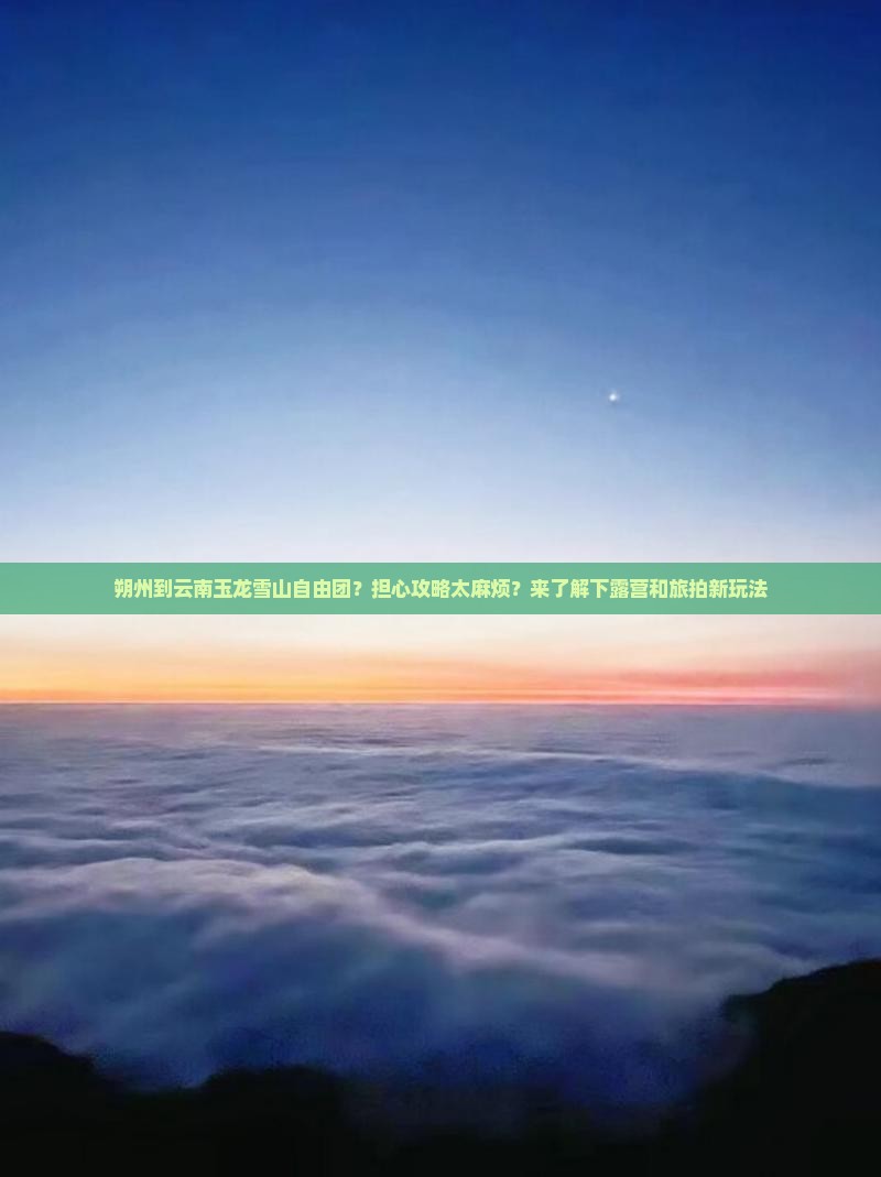 朔州到云南玉龙雪山自由团？担心攻略太麻烦？来了解下露营和旅拍新玩法
