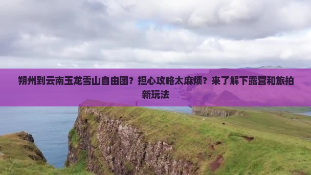 朔州到云南玉龙雪山自由团？担心攻略太麻烦？来了解下露营和旅拍新玩法