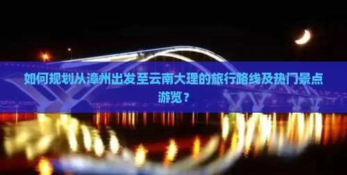 如何规划从漳州出发至云南大理的旅行路线及热门景点游览？
