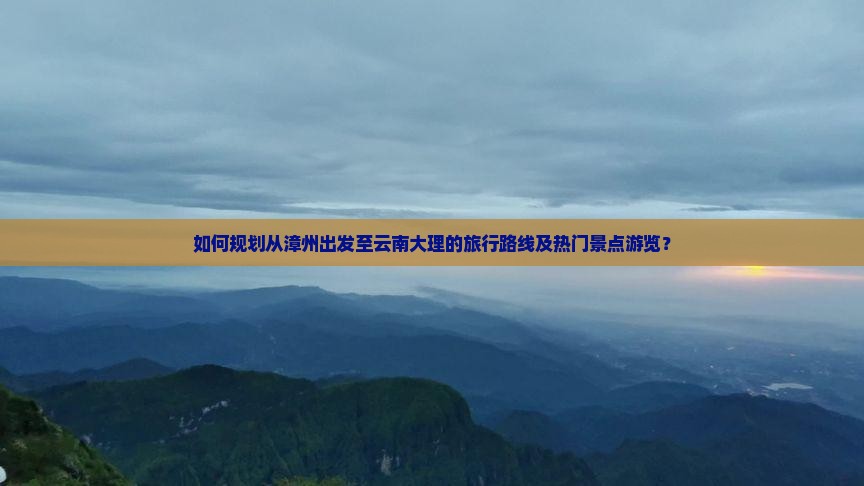 如何规划从漳州出发至云南大理的旅行路线及热门景点游览？