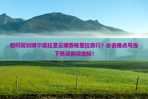 如何规划博尔塔拉至云南香格里拉旅行？必去痛点与当下热词新词地标！