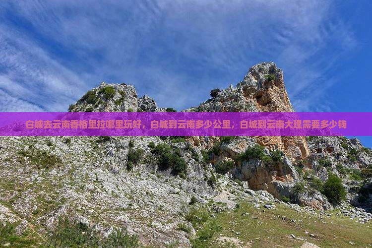 白城去云南香格里拉哪里玩好，白城到云南多少公里，白城到云南大理需要多少钱
