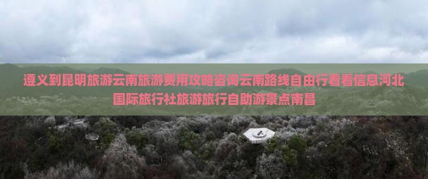 遵义到昆明旅游云南旅游费用攻略咨询云南路线自由行看看信息河北国际旅行社旅游旅行自助游景点南昌