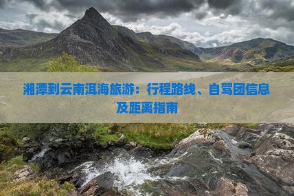 湘潭到云南洱海旅游：行程路线、自驾团信息及距离指南