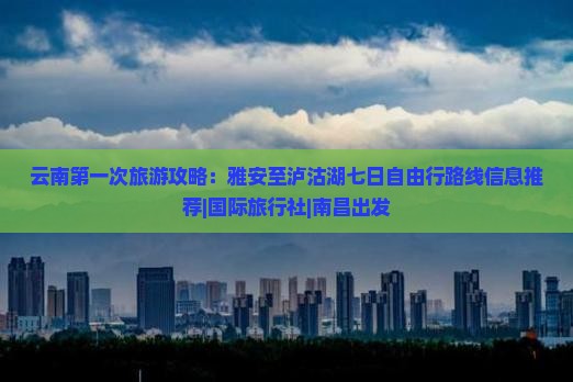 云南第一次旅游攻略：雅安至泸沽湖七日自由行路线信息推荐|国际旅行社|南昌出发