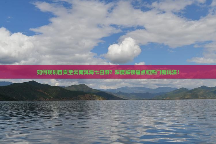 如何规划自贡至云南洱海七日游？深度解锁痛点和热门新玩法！