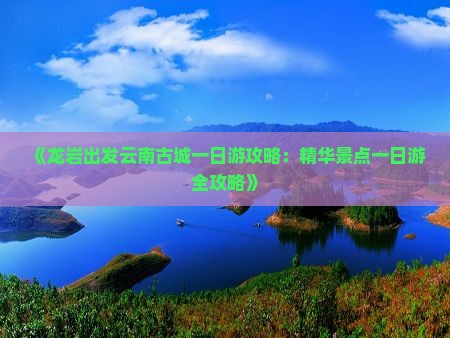 《龙岩出发云南古城一日游攻略：精华景点一日游全攻略》
