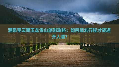 酒泉至云南玉龙雪山旅游攻略：如何规划行程才能避开人潮？
