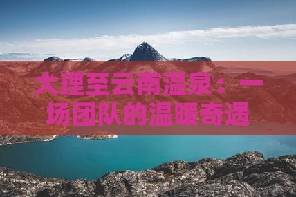 大理至云南温泉：一场团队的温暖奇遇之旅！