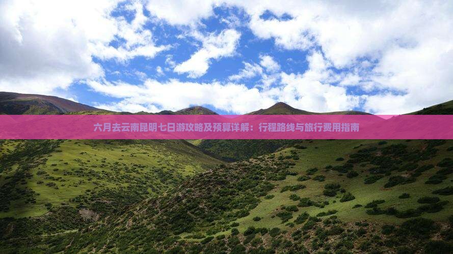 六月去云南昆明七日游攻略及预算详解：行程路线与旅行费用指南