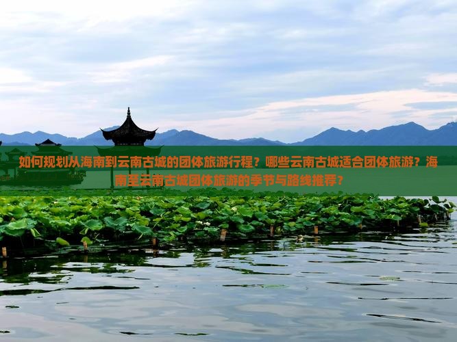 如何规划从海南到云南古城的团体旅游行程？哪些云南古城适合团体旅游？海南至云南古城团体旅游的季节与路线推荐？