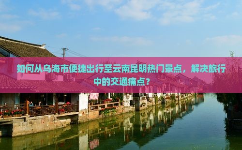 如何从乌海市便捷出行至云南昆明热门景点，解决旅行中的交通痛点？