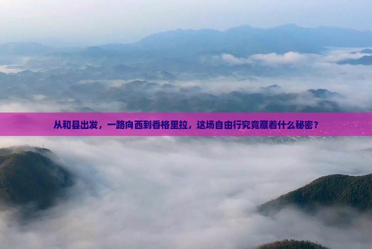 从和县出发，一路向西到香格里拉，这场自由行究竟藏着什么秘密？