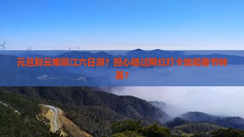 元旦到云南丽江六日游？担心错过网红打卡地和春节特惠？