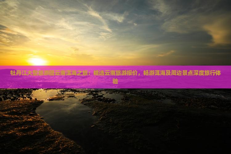 牡丹江大型旅游团云南洱海之旅：精选云南旅游报价，畅游洱海及周边景点深度旅行体验