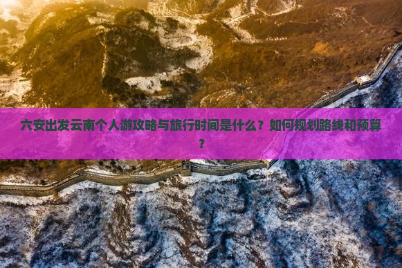 六安出发云南个人游攻略与旅行时间是什么？如何规划路线和预算？