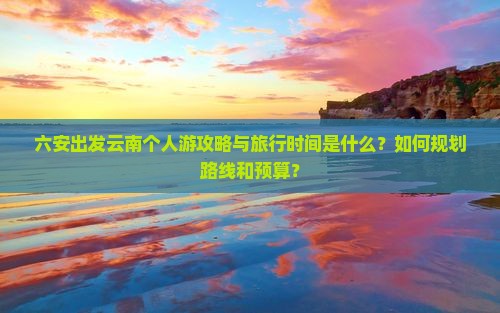 六安出发云南个人游攻略与旅行时间是什么？如何规划路线和预算？
