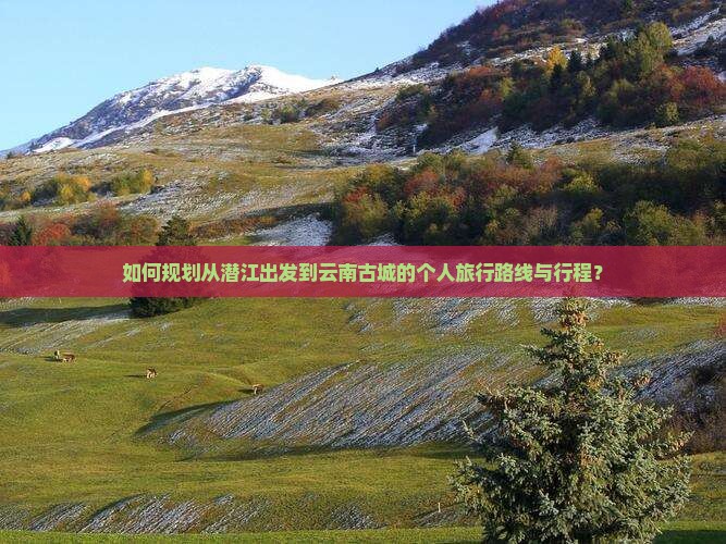 如何规划从潜江出发到云南古城的个人旅行路线与行程？