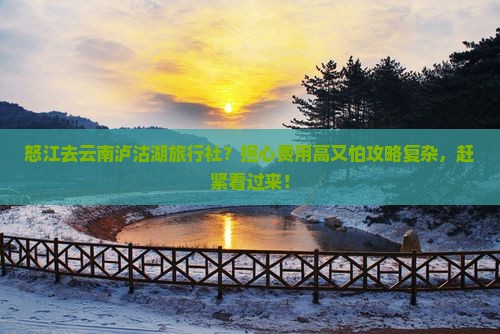 怒江去云南泸沽湖旅行社？担心费用高又怕攻略复杂，赶紧看过来！