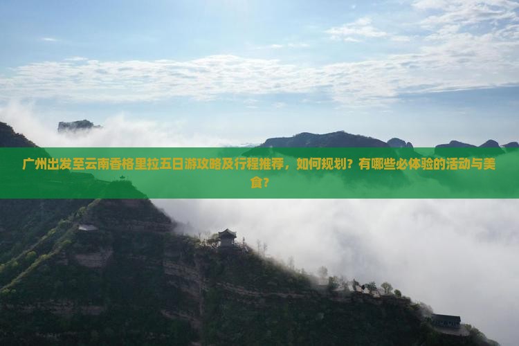 广州出发至云南香格里拉五日游攻略及行程推荐，如何规划？有哪些必体验的活动与美食？