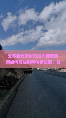 玉林至云南泸沽湖大型旅游团如何解决游客住宿难题，最新网红打卡地痛点解析？