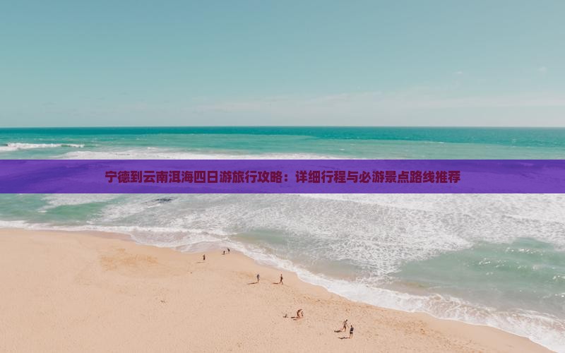 宁德到云南洱海四日游旅行攻略：详细行程与必游景点路线推荐