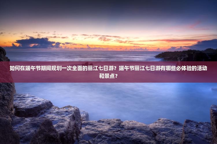 如何在端午节期间规划一次全面的丽江七日游？端午节丽江七日游有哪些必体验的活动和景点？