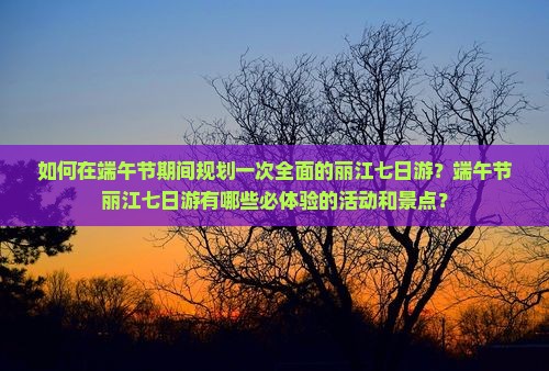 如何在端午节期间规划一次全面的丽江七日游？端午节丽江七日游有哪些必体验的活动和景点？